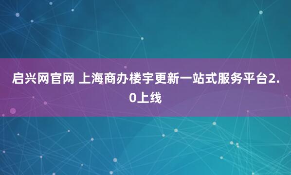 启兴网官网 上海商办楼宇更新一站式服务平台2.0上线