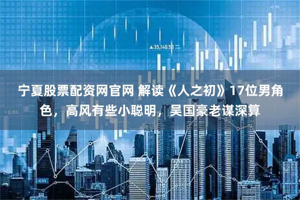 宁夏股票配资网官网 解读《人之初》17位男角色，高风有些小聪明，吴国豪老谋深算