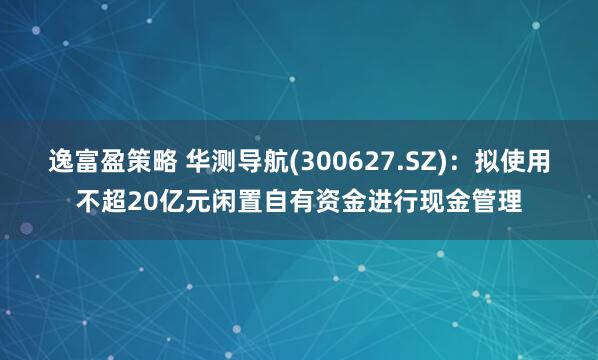 逸富盈策略 华测导航(300627.SZ)：拟使用不超20亿元闲置自有资金进行现金管理