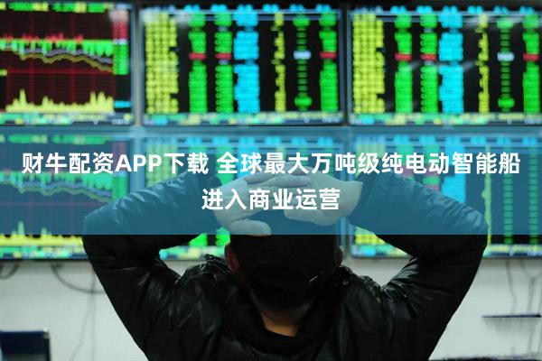 财牛配资APP下载 全球最大万吨级纯电动智能船进入商业运营