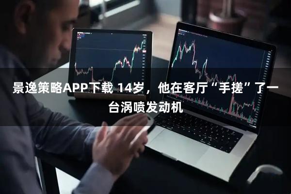 景逸策略APP下载 14岁，他在客厅“手搓”了一台涡喷发动机