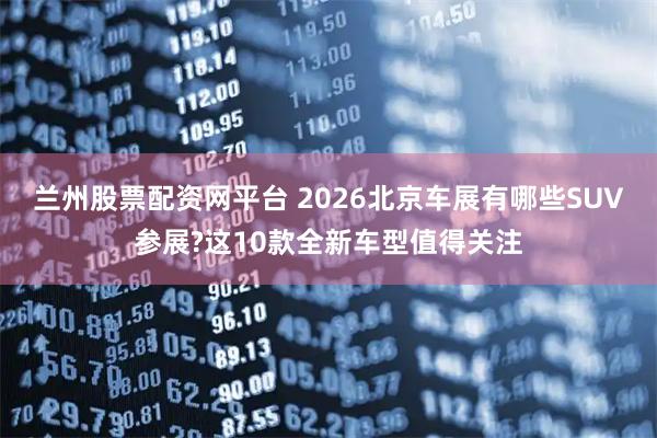 兰州股票配资网平台 2026北京车展有哪些SUV参展?这10款全新车型值得关注