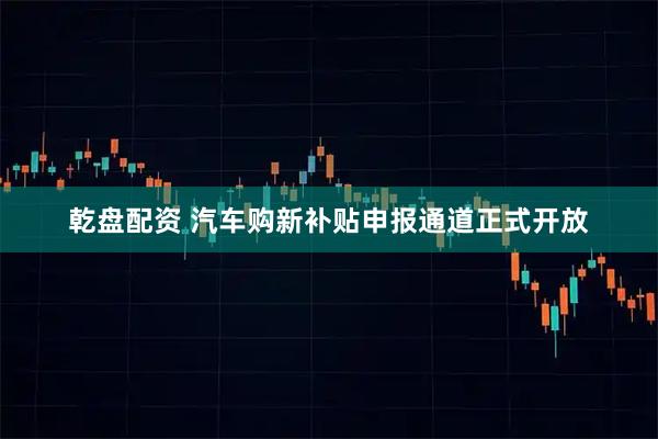 乾盘配资 汽车购新补贴申报通道正式开放