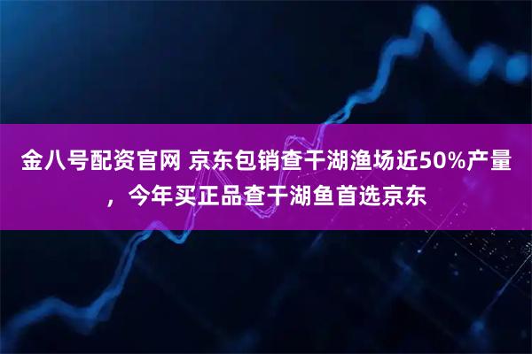 金八号配资官网 京东包销查干湖渔场近50%产量，今年买正品查干湖鱼首选京东