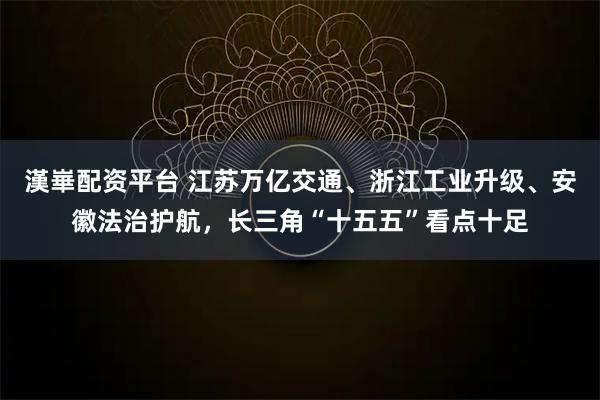 漢崋配资平台 江苏万亿交通、浙江工业升级、安徽法治护航，长三角“十五五”看点十足