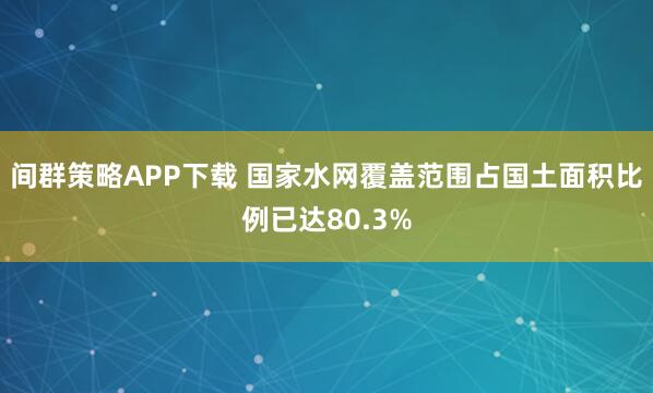 间群策略APP下载 国家水网覆盖范围占国土面积比例已达80.3%