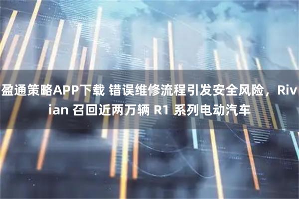 盈通策略APP下载 错误维修流程引发安全风险，Rivian 召回近两万辆 R1 系列电动汽车