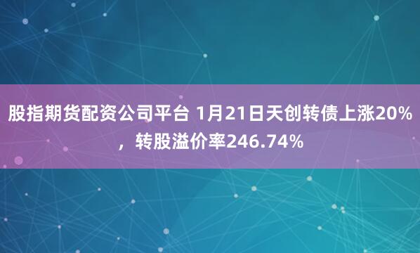 股指期货配资公司平台 1月21日天创转债上涨20%，转股溢价率246.74%