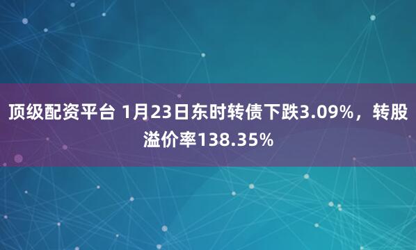 顶级配资平台 1月23日东时转债下跌3.09%，转股溢价率138.35%