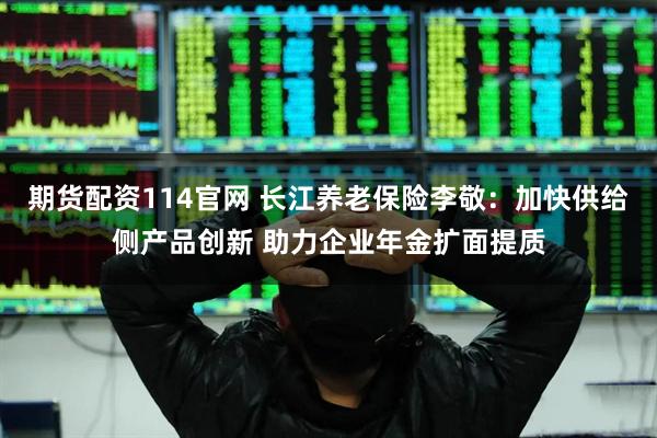 期货配资114官网 长江养老保险李敬：加快供给侧产品创新 助力企业年金扩面提质