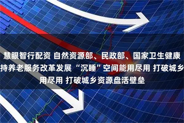 慧眼智行配资 自然资源部、民政部、国家卫生健康委联合发文支持养老服务改革发展 “沉睡”空间能用尽用 打破城乡资源盘活壁垒