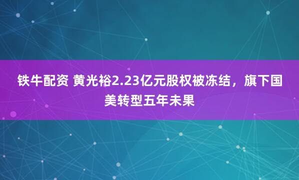 铁牛配资 黄光裕2.23亿元股权被冻结，旗下国美转型五年未果