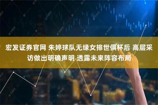 宏发证券官网 朱婷球队无缘女排世俱杯后 高层采访做出明确声明 透露未来阵容布局
