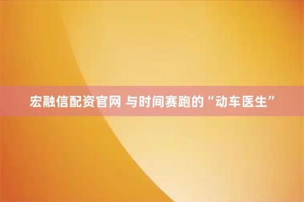 宏融信配资官网 与时间赛跑的“动车医生”