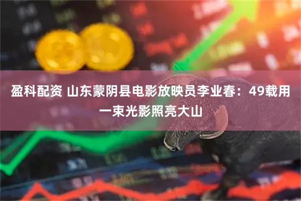 盈科配资 山东蒙阴县电影放映员李业春：49载用一束光影照亮大山