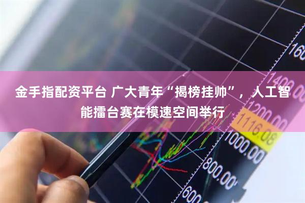 金手指配资平台 广大青年“揭榜挂帅”，人工智能擂台赛在模速空间举行