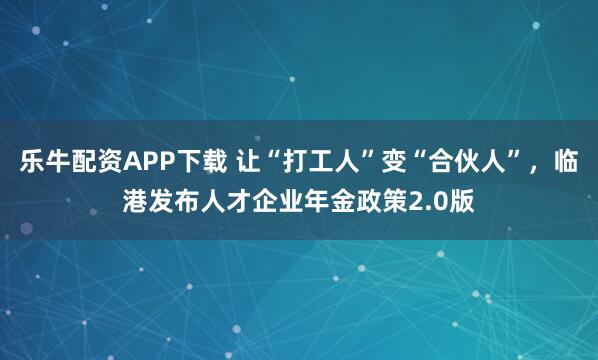 乐牛配资APP下载 让“打工人”变“合伙人”，临港发布人才企业年金政策2.0版