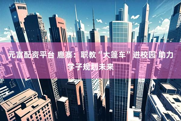 元富配资平台 鹿寨：职教“大篷车”进校园 助力学子规划未来